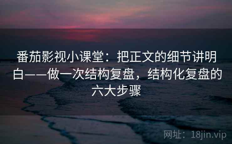 番茄影视小课堂：把正文的细节讲明白——做一次结构复盘，结构化复盘的六大步骤