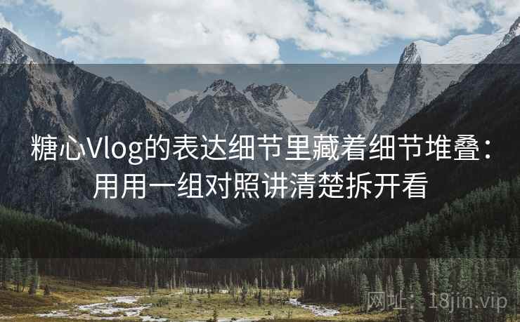 糖心Vlog的表达细节里藏着细节堆叠：用用一组对照讲清楚拆开看