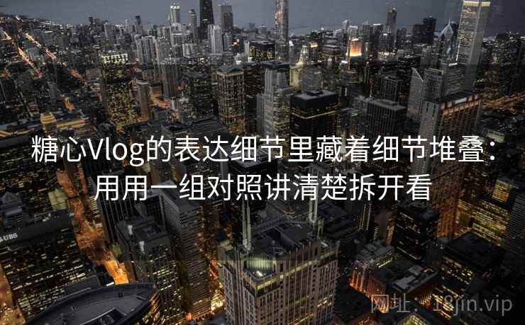 糖心Vlog的表达细节里藏着细节堆叠：用用一组对照讲清楚拆开看