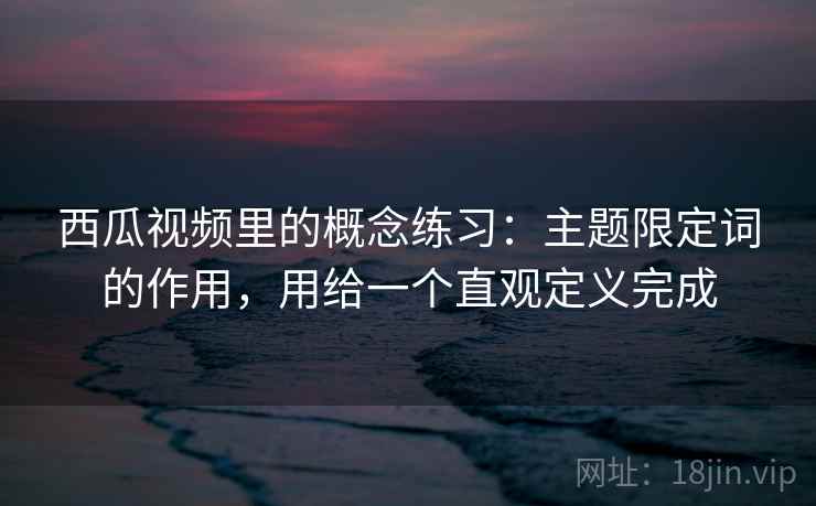 西瓜视频里的概念练习：主题限定词的作用，用给一个直观定义完成