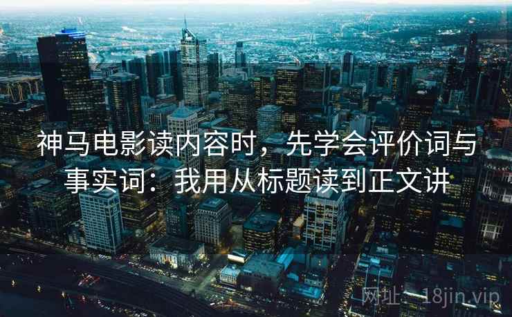神马电影读内容时，先学会评价词与事实词：我用从标题读到正文讲