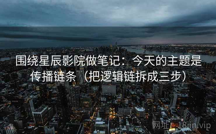 围绕星辰影院做笔记：今天的主题是传播链条（把逻辑链拆成三步）