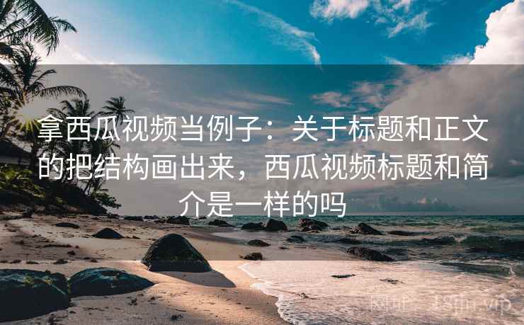 拿西瓜视频当例子：关于标题和正文的把结构画出来，西瓜视频标题和简介是一样的吗