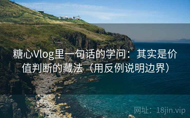 糖心Vlog里一句话的学问：其实是价值判断的藏法（用反例说明边界）