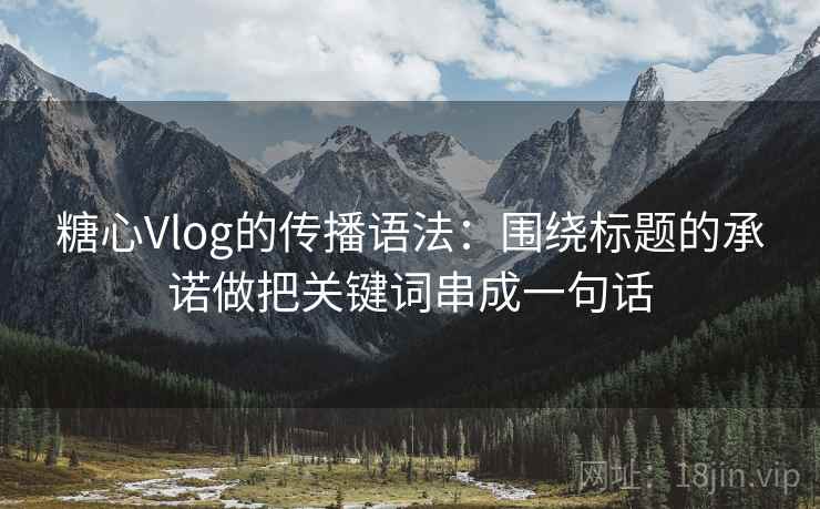 糖心Vlog的传播语法：围绕标题的承诺做把关键词串成一句话